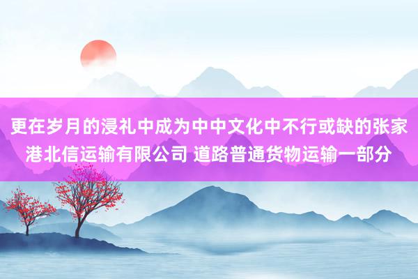 更在岁月的浸礼中成为中中文化中不行或缺的张家港北信运输有限公司 道路普通货物运输一部分